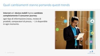 conﬁdenKal	
 
Quali cambiamen/ stanno portando ques/ trends
7	
 
Internet	
 ed	
 i	
 device	
 mobili	
 hanno	
 cambiato	
 
completamente	
 il	
 consumer	
 journey:	
 	
 
ogni	
 Kpo	
 di	
 informazione	
 (news,	
 review	
 di	
 
prodoN,	
 comparatori	
 di	
 prezzo,	
 …)	
 è	
 disponibile	
 
in	
 ogni	
 momento.	
 
	
 
 