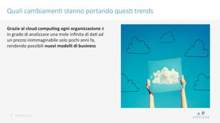 conﬁdenKal	
 
Quali cambiamen/ stanno portando ques/ trends
8	
 
Grazie	
 al	
 cloud	
 compu9ng	
 ogni	
 organizzazione	
 è	
 
in	
 grado	
 di	
 analizzare	
 una	
 mole	
 inﬁnita	
 di	
 daK	
 ad	
 
un	
 prezzo	
 inimmaginabile	
 solo	
 pochi	
 anni	
 fa,	
 
rendendo	
 possibili	
 nuovi	
 modelli	
 di	
 business	
 
 