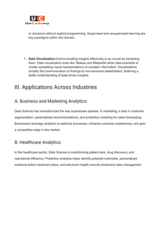 or decisions without explicit programming. Supervised and unsupervised learning are
key paradigms within this domain.
1. Data Visualization:Communicating insights effectively is as crucial as extracting
them. Data visualization tools like Tableau and Matplotlib allow data scientists to
create compelling visual representations of complex information. Visualizations
simplify the communication of findings to non-technical stakeholders, fostering a
better understanding of data-driven insights.
III. Applications Across Industries
A. Business and Marketing Analytics:
Data Science has revolutionized the way businesses operate. In marketing, it aids in customer
segmentation, personalized recommendations, and predictive modeling for sales forecasting.
Businesses leverage analytics to optimize processes, enhance customer experiences, and gain
a competitive edge in the market.
B. Healthcare Analytics:
In the healthcare sector, Data Science is transforming patient care, drug discovery, and
operational efficiency. Predictive analytics helps identify potential outbreaks, personalized
medicine tailors treatment plans, and electronic health records streamline data management.
 
