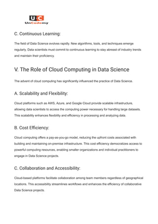 C. Continuous Learning:
The field of Data Science evolves rapidly. New algorithms, tools, and techniques emerge
regularly. Data scientists must commit to continuous learning to stay abreast of industry trends
and maintain their proficiency.
V. The Role of Cloud Computing in Data Science
The advent of cloud computing has significantly influenced the practice of Data Science.
A. Scalability and Flexibility:
Cloud platforms such as AWS, Azure, and Google Cloud provide scalable infrastructure,
allowing data scientists to access the computing power necessary for handling large datasets.
This scalability enhances flexibility and efficiency in processing and analyzing data.
B. Cost Efficiency:
Cloud computing offers a pay-as-you-go model, reducing the upfront costs associated with
building and maintaining on-premise infrastructure. This cost efficiency democratizes access to
powerful computing resources, enabling smaller organizations and individual practitioners to
engage in Data Science projects.
C. Collaboration and Accessibility:
Cloud-based platforms facilitate collaboration among team members regardless of geographical
locations. This accessibility streamlines workflows and enhances the efficiency of collaborative
Data Science projects.
 