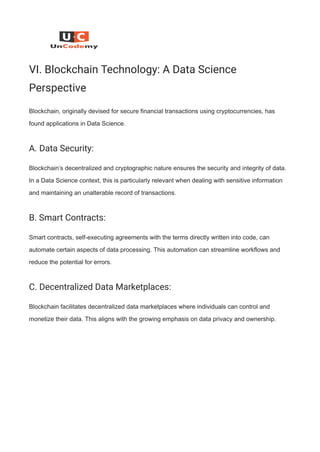 VI. Blockchain Technology: A Data Science
Perspective
Blockchain, originally devised for secure financial transactions using cryptocurrencies, has
found applications in Data Science.
A. Data Security:
Blockchain’s decentralized and cryptographic nature ensures the security and integrity of data.
In a Data Science context, this is particularly relevant when dealing with sensitive information
and maintaining an unalterable record of transactions.
B. Smart Contracts:
Smart contracts, self-executing agreements with the terms directly written into code, can
automate certain aspects of data processing. This automation can streamline workflows and
reduce the potential for errors.
C. Decentralized Data Marketplaces:
Blockchain facilitates decentralized data marketplaces where individuals can control and
monetize their data. This aligns with the growing emphasis on data privacy and ownership.
 