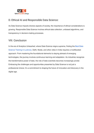 D. Ethical AI and Responsible Data Science:
As Data Science impacts diverse aspects of society, the importance of ethical considerations is
growing. Responsible Data Science involves ethical data collection, unbiased algorithms, and
transparency in decision-making processes.
VIII. Conclusion
In the era of Analytics Unleashed, where Data Science reigns supreme, finding the Best Data
Science Training in Lucknow, Delhi, Noida, and other cities in India requires a multifaceted
approach. From mastering the foundational elements to staying abreast of emerging
technologies, the journey involves continuous learning and adaptation. As industries recognize
the transformative power of data, the role of data scientists becomes increasingly pivotal.
Embracing the challenges and opportunities presented by Data Science is not just a
professional choice; it’s a commitment to shaping the future of innovation and discovery in the
digital age.
 