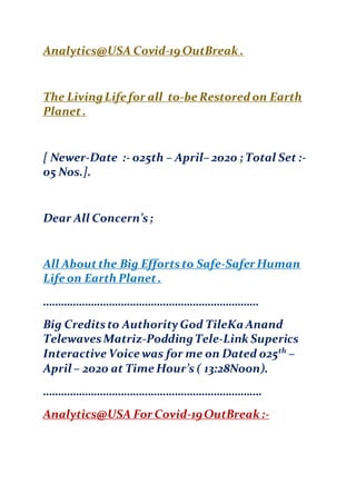 Analytics@USA Covid-19 OutBreak .
The LivingLife for all to-be Restored on Earth
Planet.
[ Newer-Date :- 025th – April– 2020 ; Total Set :-
05 Nos.].
Dear All Concern’s;
All Aboutthe Big Effortsto Safe-Safer Human
Life on Earth Planet.
………………………………………………………………
Big Creditsto AuthorityGod TileKa Anand
TelewavesMatriz-PoddingTele-Link Superics
Interactive Voice was for me on Dated 025th
–
April – 2020 at Time Hour’s ( 13:28Noon).
……………………………………………………………….
Analytics@USA For Covid-19OutBreak :-
 