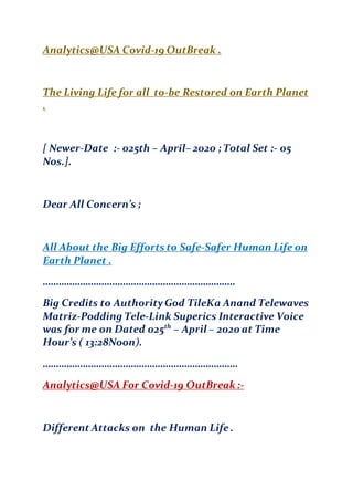 Analytics@USA Covid-19 OutBreak .
The Living Life for all to-be Restored on Earth Planet
.
[ Newer-Date :- 025th – April– 2020 ; Total Set :- 05
Nos.].
Dear All Concern’s ;
All About the Big Efforts to Safe-Safer Human Life on
Earth Planet .
………………………………………………………………
Big Credits to AuthorityGod TileKa Anand Telewaves
Matriz-Podding Tele-Link Superics Interactive Voice
was for me on Dated 025th
– April – 2020 at Time
Hour’s ( 13:28Noon).
……………………………………………………………….
Analytics@USA For Covid-19 OutBreak :-
Different Attacks on the Human Life .
 