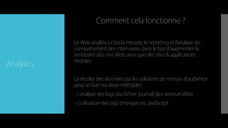 Analytics
Le Web analytics c’est la mesure, le reporting et l’analyse du
comportement des internautes dans le but d’augmenter la
rentabilité des sites Web ainsi que des sites & applications
mobiles.
La récolte des données par les solutions de mesure d’audience
peut se faire via deux méthodes :
- L’analyse des logs (ou fichier journal) des serveurs Web,
- L’utilisation des tags (marqueurs) JavaScript.
Comment cela fonctionne ?
 