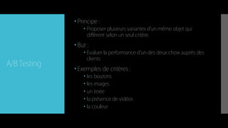 A/B Testing
 Principe :
 Proposer plusieurs variantes d'un même objet qui
diffèrent selon un seul critère.
 But :
 Evaluer la performance d’un des deux choix auprès des
clients
 Exemples de critères :
 les boutons
 les images
 un texte
 la présence de vidéos
 la couleur
 