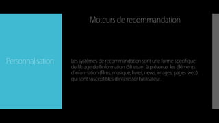 Personnalisation Les systèmes de recommandation sont une forme spécifique
de filtrage de l'information (SI) visant à présenter les éléments
d'information (films, musique, livres, news, images, pages web)
qui sont susceptibles d'intéresser l'utilisateur.
Moteurs de recommandation
 