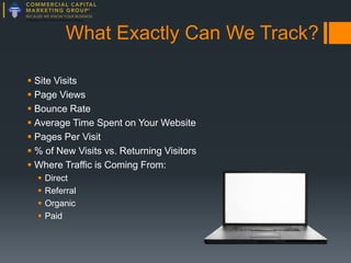 What Exactly Can We Track?
 Site Visits
 Page Views
 Bounce Rate
 Average Time Spent on Your Website
 Pages Per Visit
 % of New Visits vs. Returning Visitors
 Where Traffic is Coming From:





Direct
Referral
Organic
Paid

 