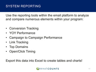 SYSTEM REPORTING
Use the reporting tools within the email platform to analyze
and compare numerous elements within your program:
•
•
•
•
•
•

Conversion Tracking
YOY Performance
Campaign to Campaign Performance
Link Tracking
Top Domains
Open/Click Timing

Export this data into Excel to create tables and charts!
17

 