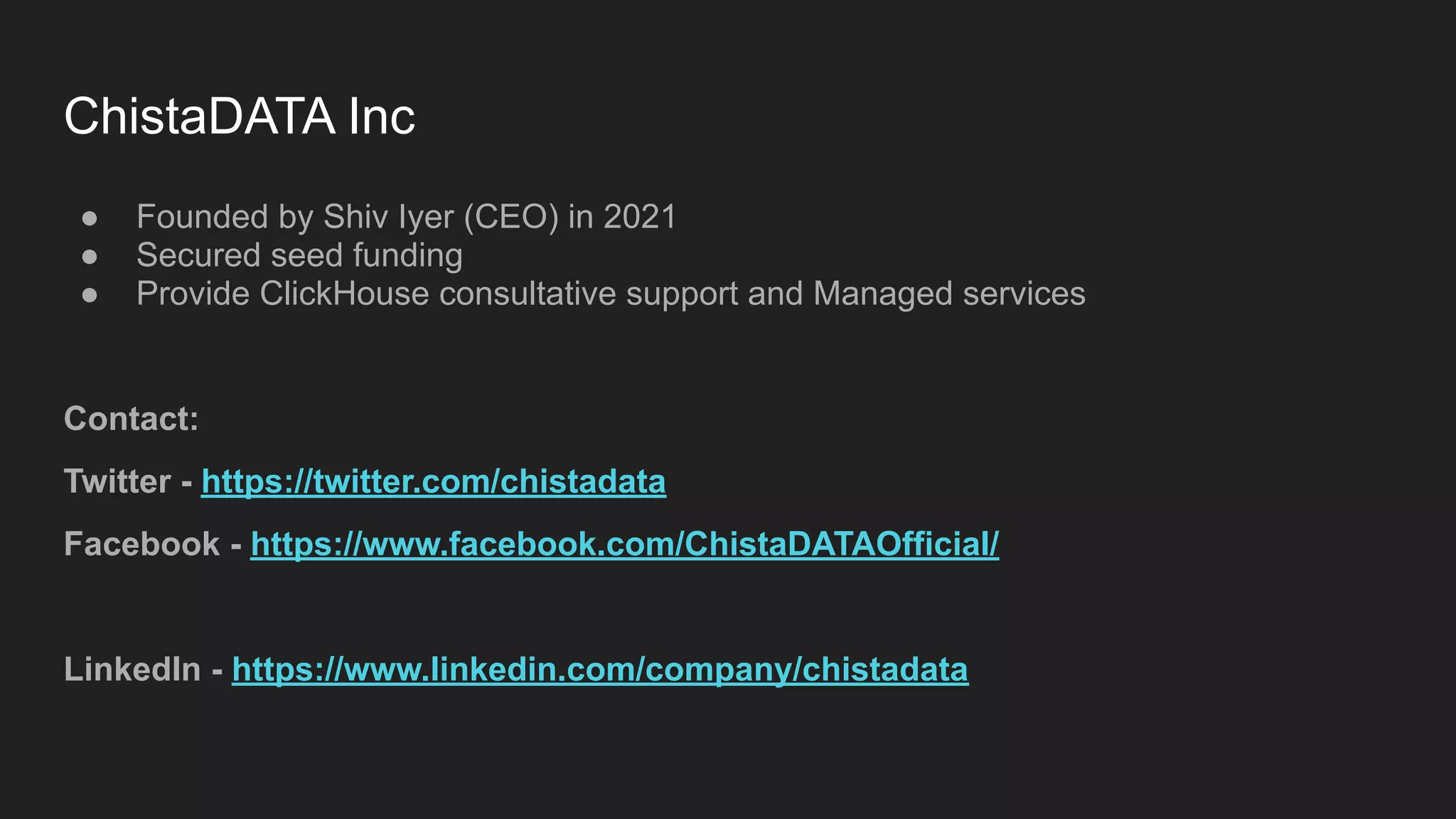 ChistaDATA Inc
● Founded by Shiv Iyer (CEO) in 2021
● Secured seed funding
● Provide ClickHouse consultative support and Managed services
Contact:
Twitter - https://twitter.com/chistadata
Facebook - https://www.facebook.com/ChistaDATAOfficial/
LinkedIn - https://www.linkedin.com/company/chistadata