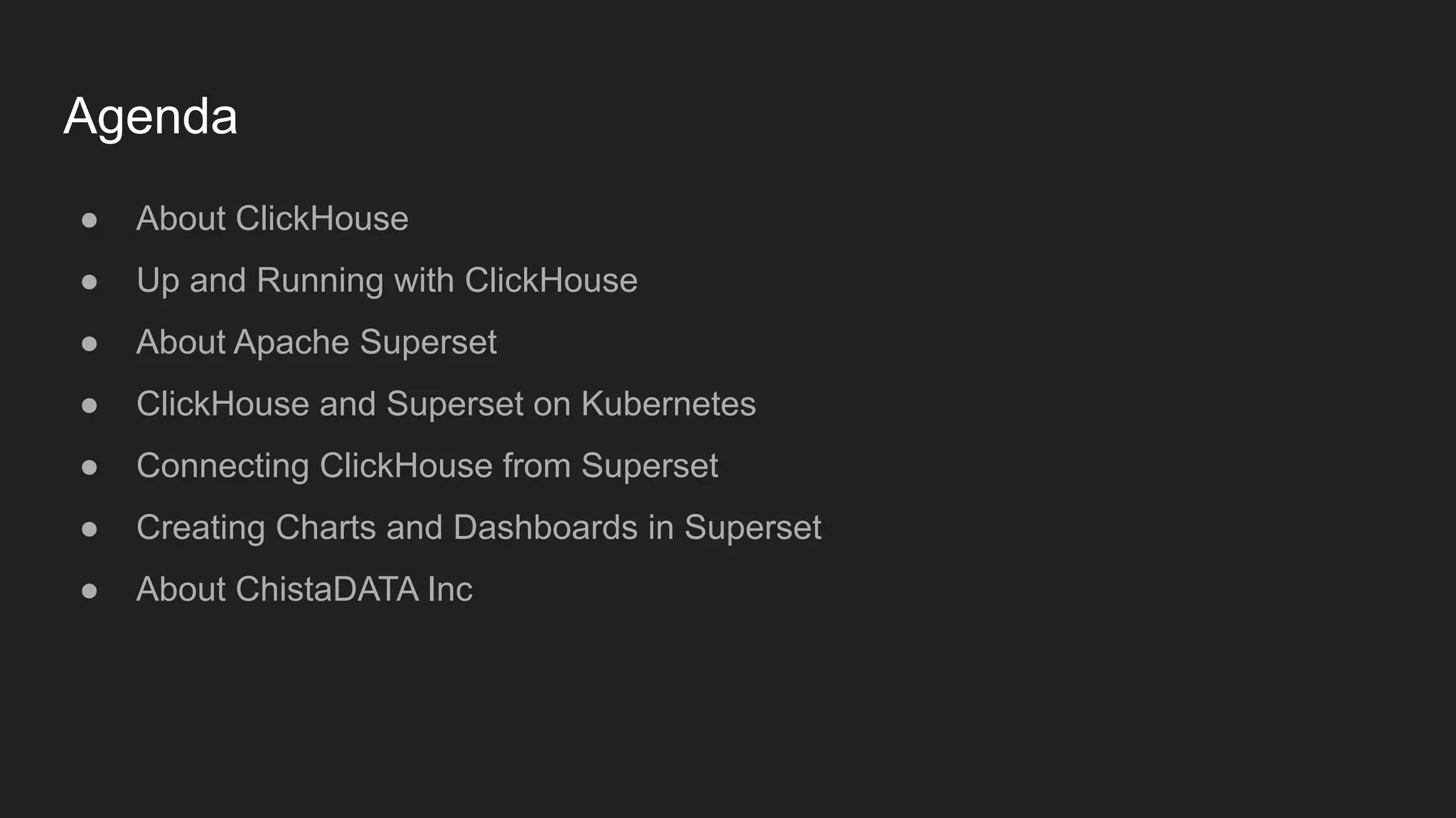 Agenda
● About ClickHouse
● Up and Running with ClickHouse
● About Apache Superset
● ClickHouse and Superset on Kubernetes
● Connecting ClickHouse from Superset
● Creating Charts and Dashboards in Superset
● About ChistaDATA Inc