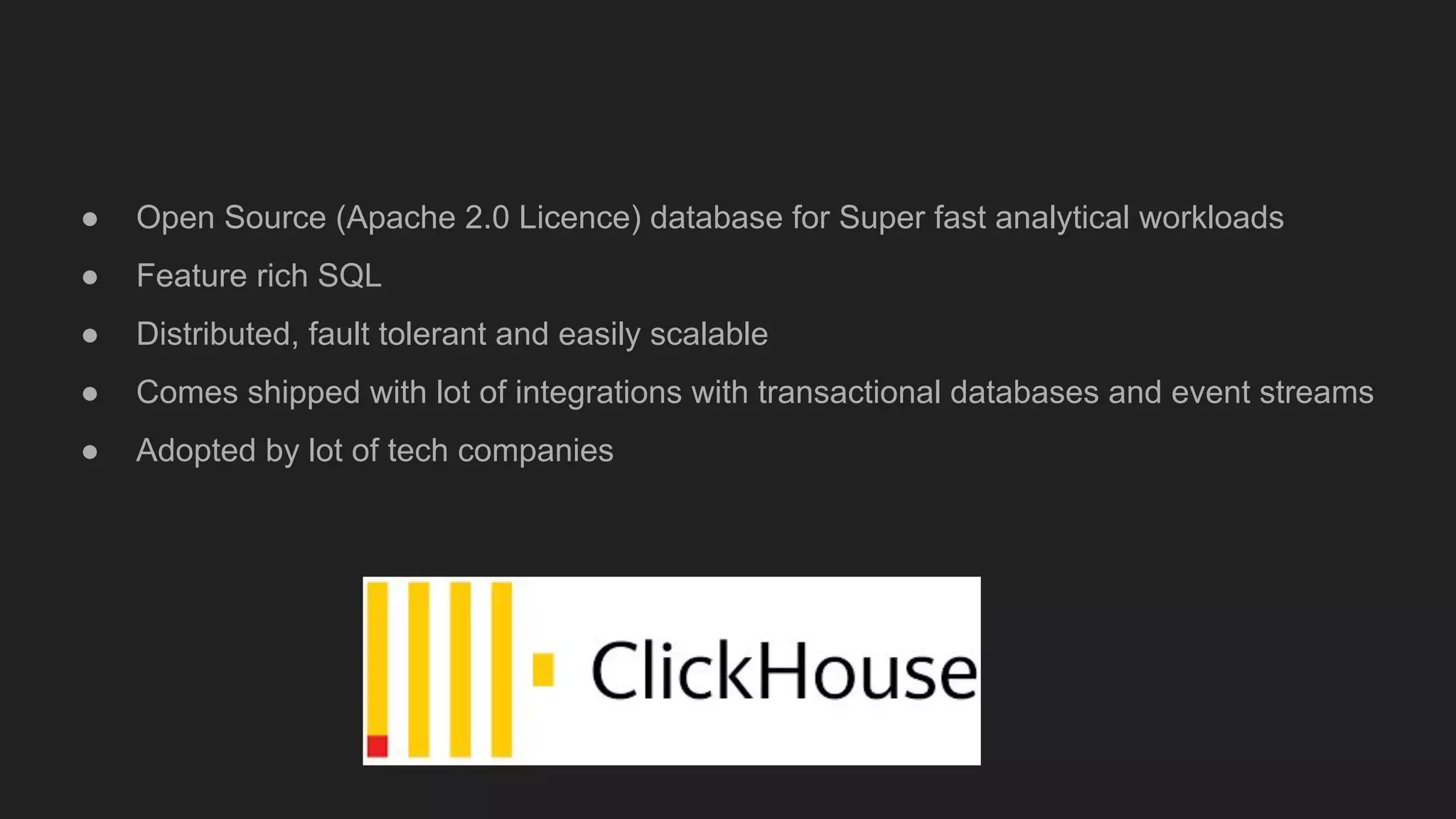 ● Open Source (Apache 2.0 Licence) database for Super fast analytical workloads
● Feature rich SQL
● Distributed, fault tolerant and easily scalable
● Comes shipped with lot of integrations with transactional databases and event streams
● Adopted by lot of tech companies