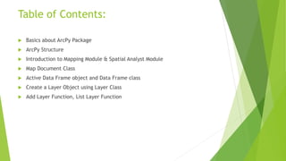 Table of Contents:
 Basics about ArcPy Package
 ArcPy Structure
 Introduction to Mapping Module & Spatial Analyst Module
 Map Document Class
 Active Data Frame object and Data Frame class
 Create a Layer Object using Layer Class
 Add Layer Function, List Layer Function
 