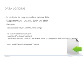 codecentric AG
– In particular for huge amounts of external data
– Support for CSV, TSV, XML, JSON und other
– Example:
case class User (id: java.util.UUID, name: String)
val users = sc.textFile("users.csv")
.repartition(2*sc.defaultParallelism)
.map(line => line.split(",") match { case Array(id,name) => User(java.util.UUID.fromString(id), name)})
users.saveToCassandra("keyspace","users")
DATA LOADING
18.06.2015 31
 