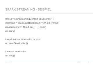 codecentric AG
val ssc = new StreamingContext(sc,Seconds(1))
val stream = ssc.socketTextStream("127.0.0.1",9999)
stream.map(x => 1).reduce(_ + _).print()
ssc.start()
// await manual termination or error
ssc.awaitTermination()
// manual termination
ssc.stop()
SPARK STREAMING - BEISPIEL
18.06.2015 36
 