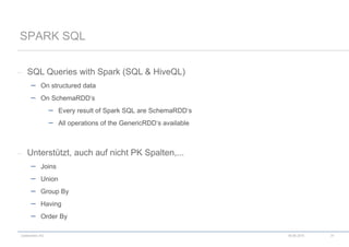 codecentric AG
– SQL Queries with Spark (SQL & HiveQL)
 On structured data
 On SchemaRDD‘s
 Every result of Spark SQL are SchemaRDD‘s
 All operations of the GenericRDD‘s available
– Unterstützt, auch auf nicht PK Spalten,...
 Joins
 Union
 Group By
 Having
 Order By
SPARK SQL
18.06.2015 37
 