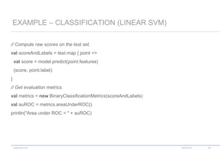 codecentric AG
// Compute raw scores on the test set.
val scoreAndLabels = test.map { point =>
val score = model.predict(point.features)
(score, point.label)
}
// Get evaluation metrics.
val metrics = new BinaryClassificationMetrics(scoreAndLabels)
val auROC = metrics.areaUnderROC()
println("Area under ROC = " + auROC)
EXAMPLE – CLASSIFICATION (LINEAR SVM)
18.06.2015 46
 