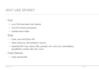 codecentric AG
– Fast
 up to 100 times faster than Hadoop
 a lot of in-memory processing
 scalable about nodes
– Easy
 Scala, Java and Python API
 Clean Code (e.g. with lambdas in Java 8)
 expanded API: map, reduce, filter, groupBy, sort, union, join, reduceByKey,
groupByKey, sample, take, first, count ..
– Fault-Tolerant
 easily reproducible
WHY USE SPARK?
18.06.2015 7
 