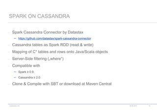 codecentric AG
– Spark Cassandra Connector by Datastax
 https://github.com/datastax/spark-cassandra-connector
– Cassandra tables as Spark RDD (read & write)
– Mapping of C* tables and rows onto Java/Scala objects
– Server-Side filtering („where“)
– Compatible with
 Spark ≥ 0.9
 Cassandra ≥ 2.0
– Clone & Compile with SBT or download at Maven Central
SPARK ON CASSANDRA
18.06.2015 16
 