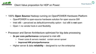 Client Value proposition for HDP on Power:
• 100% Open Source Hadoop running on OpenPOWER Hardware Platform
– OpenPOWER is open-source hardware solution for open source SW
– Intel x86 – perceived as default/commodity option - but x86 is not open
– Open = no vendor lock-in and flexibility
• Processor and Server Architecture optimized for big data processing
– 2x per core performance compared to intel x86
o Fewer cores & servers needed: contain server sprawl
o Improved HW price/performance
– Higher server & data reliability – designed to run the enterprise
11
 