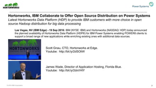 Hortonworks, IBM Collaborate to Offer Open Source Distribution on Power Systems
Latest Hortonworks Data Platform (HDP) to provide IBM customers with more choice in open
source Hadoop distribution for big data processing
3
Las Vegas, NV (IBM Edge) - 19 Sep 2016: IBM (NYSE: IBM) and Hortonworks (NASDAQ: HDP) today announced
the planned availability of Hortonworks Data Platform (HDP®) for IBM Power Systems enabling POWER8 clients to
support a broad range of new applications while enriching existing ones with additional data sources.
Scott Gnau, CTO, Hortonworks at Edge.
Youtube: http://bit.ly/2dSOliW
James Wade, Director of Application Hosting, Florida Blue.
Youtube: http://bit.ly/2dxVHIY
© 2016 IBM Corporation
 