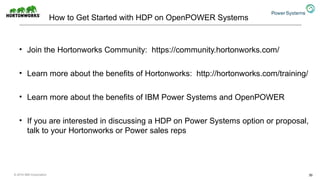 How to Get Started with HDP on OpenPOWER Systems
• Join the Hortonworks Community: https://community.hortonworks.com/
• Learn more about the benefits of Hortonworks: http://hortonworks.com/training/
• Learn more about the benefits of IBM Power Systems and OpenPOWER
• If you are interested in discussing a HDP on Power Systems option or proposal,
talk to your Hortonworks or Power sales reps
30© 2016 IBM Corporation
 