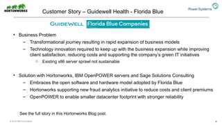 Customer Story – Guidewell Health - Florida Blue
• Business Problem
– Transformational journey resulting in rapid expansion of business models
– Technology innovation required to keep up with the business expansion while improving
client satisfaction, reducing costs and supporting the company’s green IT initiatives
o Existing x86 server sprawl not sustainable
• Solution with Hortonworks, IBM OpenPOWER servers and Sage Solutions Consulting
– Embraces the open software and hardware model adopted by Florida Blue
– Hortonworks supporting new fraud analytics initiative to reduce costs and client premiums
– OpenPOWER to enable smaller datacenter footprint with stronger reliability
4
See the full story in this Hortonworks Blog post.
© 2016 IBM Corporation
 