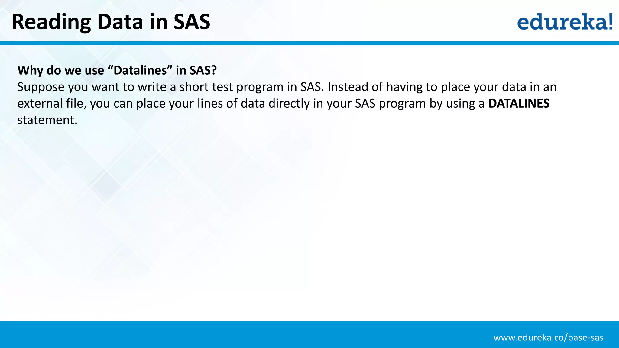 www.edureka.co/base-sas
Reading Data in SAS
Why do we use “Datalines” in SAS?
Suppose you want to write a short test program in SAS. Instead of having to place your data in an
external file, you can place your lines of data directly in your SAS program by using a DATALINES
statement.
 