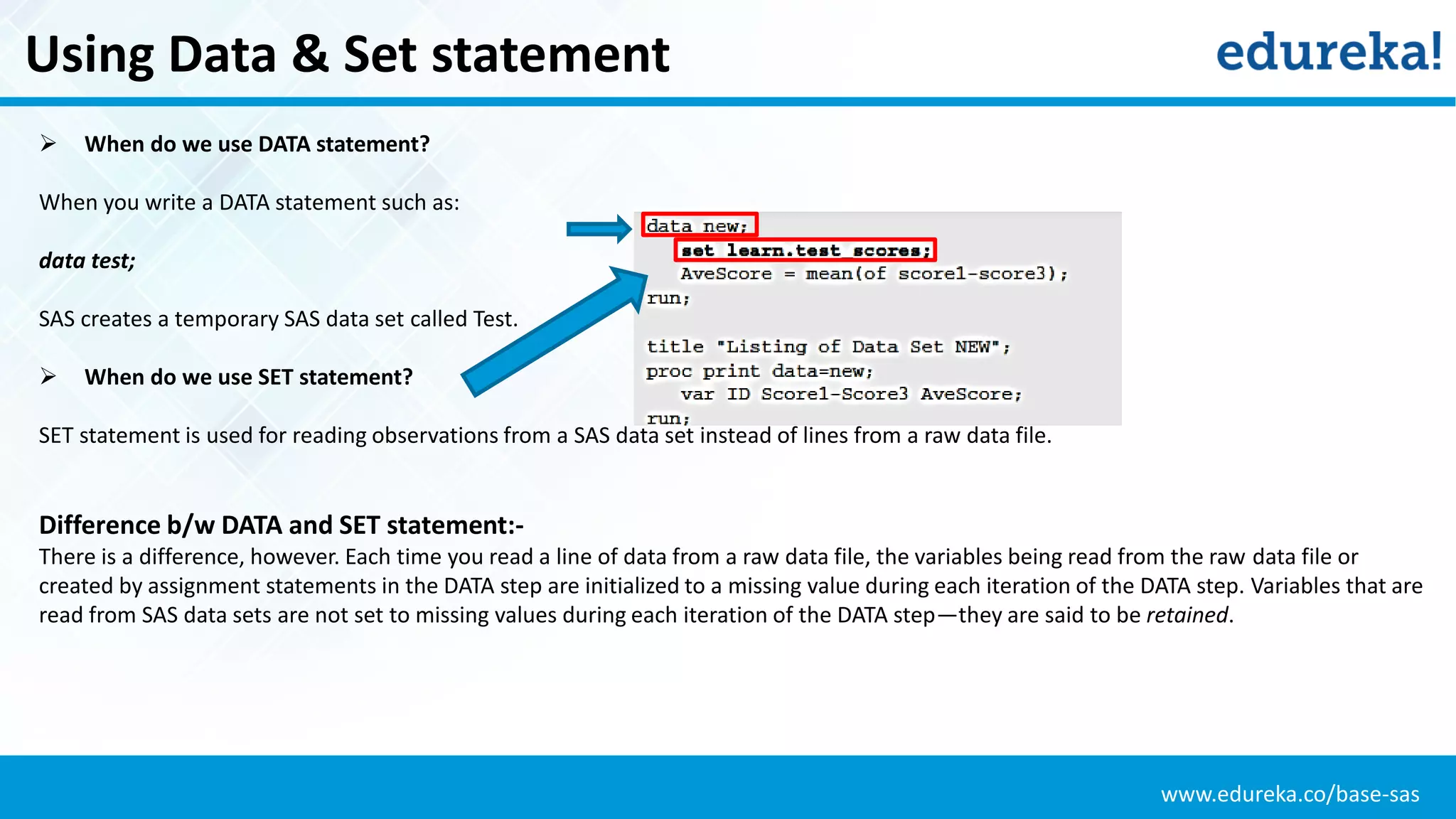 www.edureka.co/base-sas
Using Data & Set statement
 When do we use DATA statement?
When you write a DATA statement such as:
data test;
SAS creates a temporary SAS data set called Test.
 When do we use SET statement?
SET statement is used for reading observations from a SAS data set instead of lines from a raw data file.
Difference b/w DATA and SET statement:-
There is a difference, however. Each time you read a line of data from a raw data file, the variables being read from the raw data file or
created by assignment statements in the DATA step are initialized to a missing value during each iteration of the DATA step. Variables that are
read from SAS data sets are not set to missing values during each iteration of the DATA step—they are said to be retained.
 