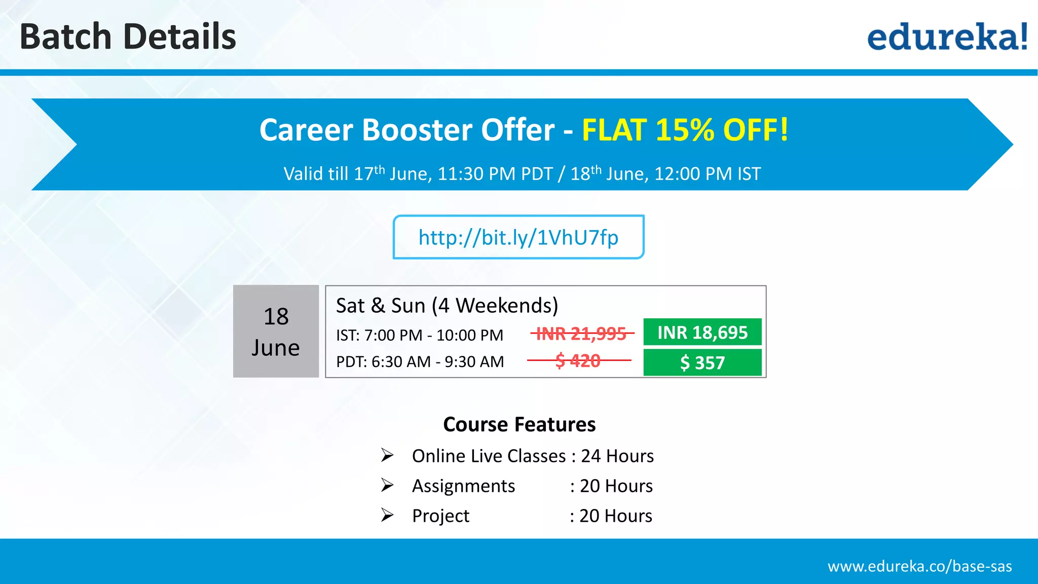 www.edureka.co/base-sas
Batch Details
Valid till 17th June, 11:30 PM PDT / 18th June, 12:00 PM IST
Course Features
 Online Live Classes : 24 Hours
 Assignments : 20 Hours
 Project : 20 Hours
http://bit.ly/1VhU7fp
Career Booster Offer - FLAT 15% OFF!
18
June
Sat & Sun (4 Weekends)
IST: 7:00 PM - 10:00 PM
PDT: 6:30 AM - 9:30 AM
INR 18,695
$ 357
INR 21,995
$ 420
 