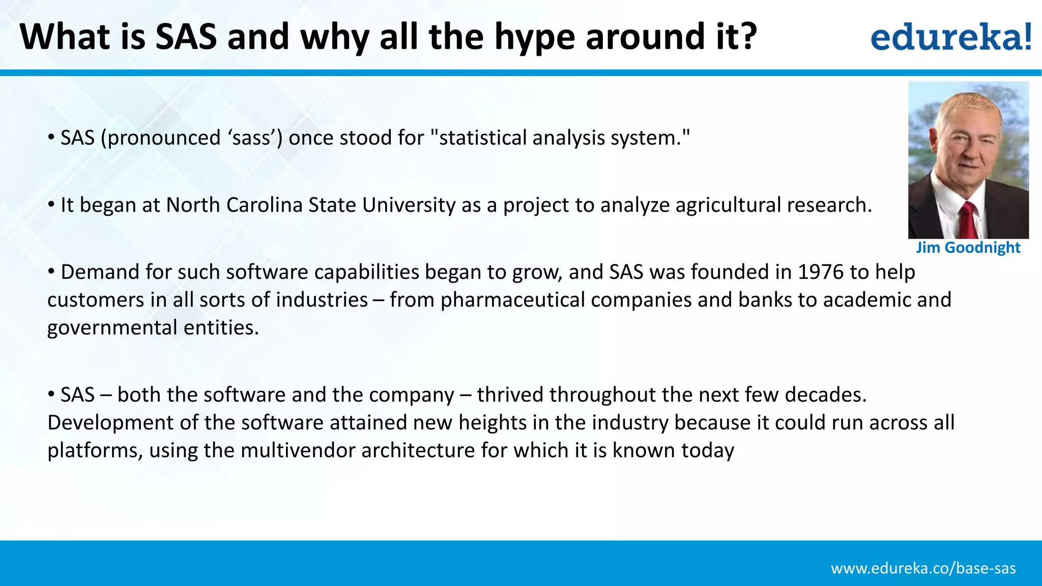 www.edureka.co/base-sas
What is SAS and why all the hype around it?
• SAS (pronounced ‘sass’) once stood for "statistical analysis system."
• It began at North Carolina State University as a project to analyze agricultural research.
• Demand for such software capabilities began to grow, and SAS was founded in 1976 to help
customers in all sorts of industries – from pharmaceutical companies and banks to academic and
governmental entities.
• SAS – both the software and the company – thrived throughout the next few decades.
Development of the software attained new heights in the industry because it could run across all
platforms, using the multivendor architecture for which it is known today
Jim Goodnight
 