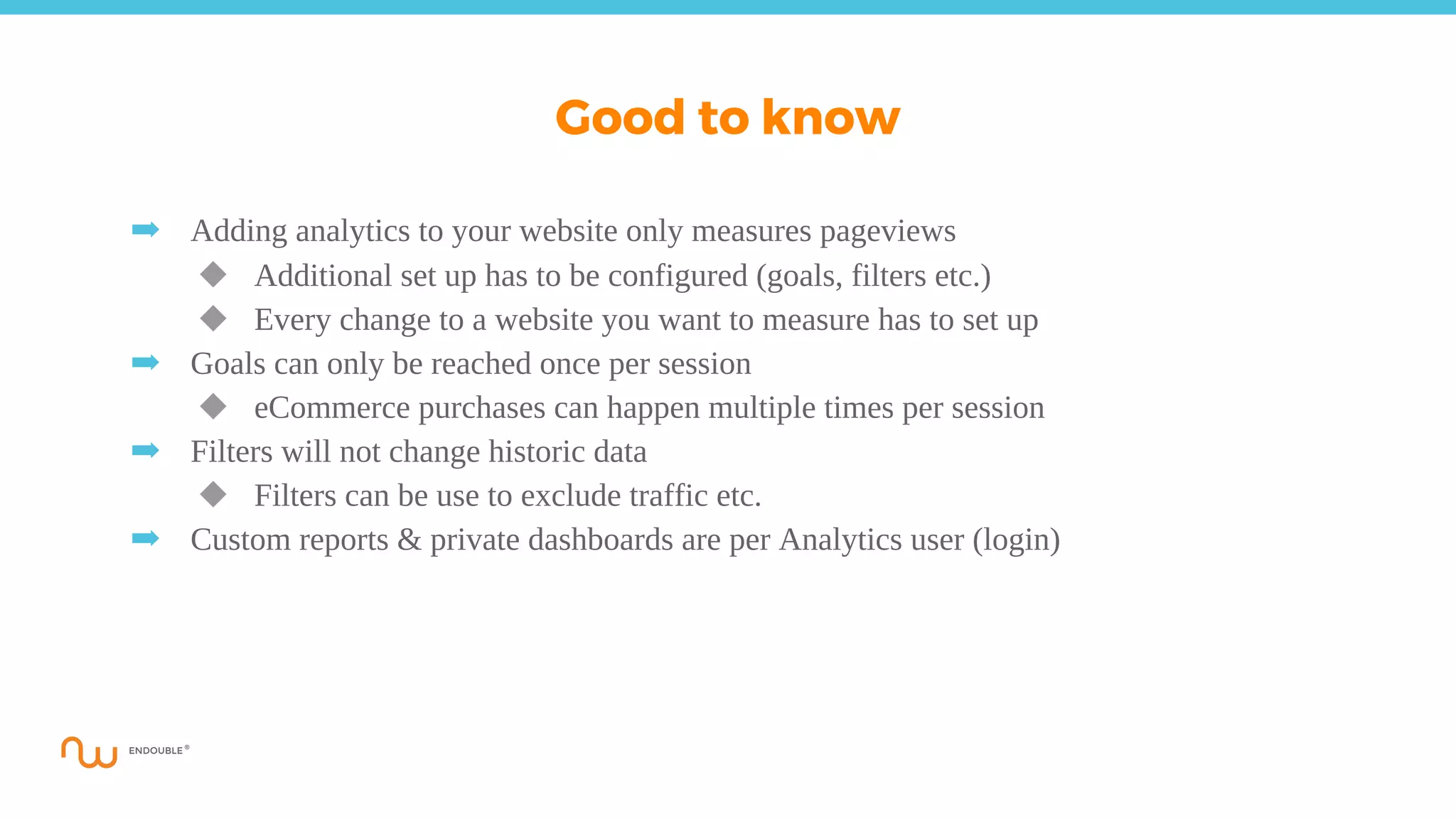 ➡ Adding analytics to your website only measures pageviews
◆ Additional set up has to be configured (goals, filters etc.)
◆ Every change to a website you want to measure has to set up
➡ Goals can only be reached once per session
◆ eCommerce purchases can happen multiple times per session
➡ Filters will not change historic data
◆ Filters can be use to exclude traffic etc.
➡ Custom reports & private dashboards are per Analytics user (login)
Good to know
 