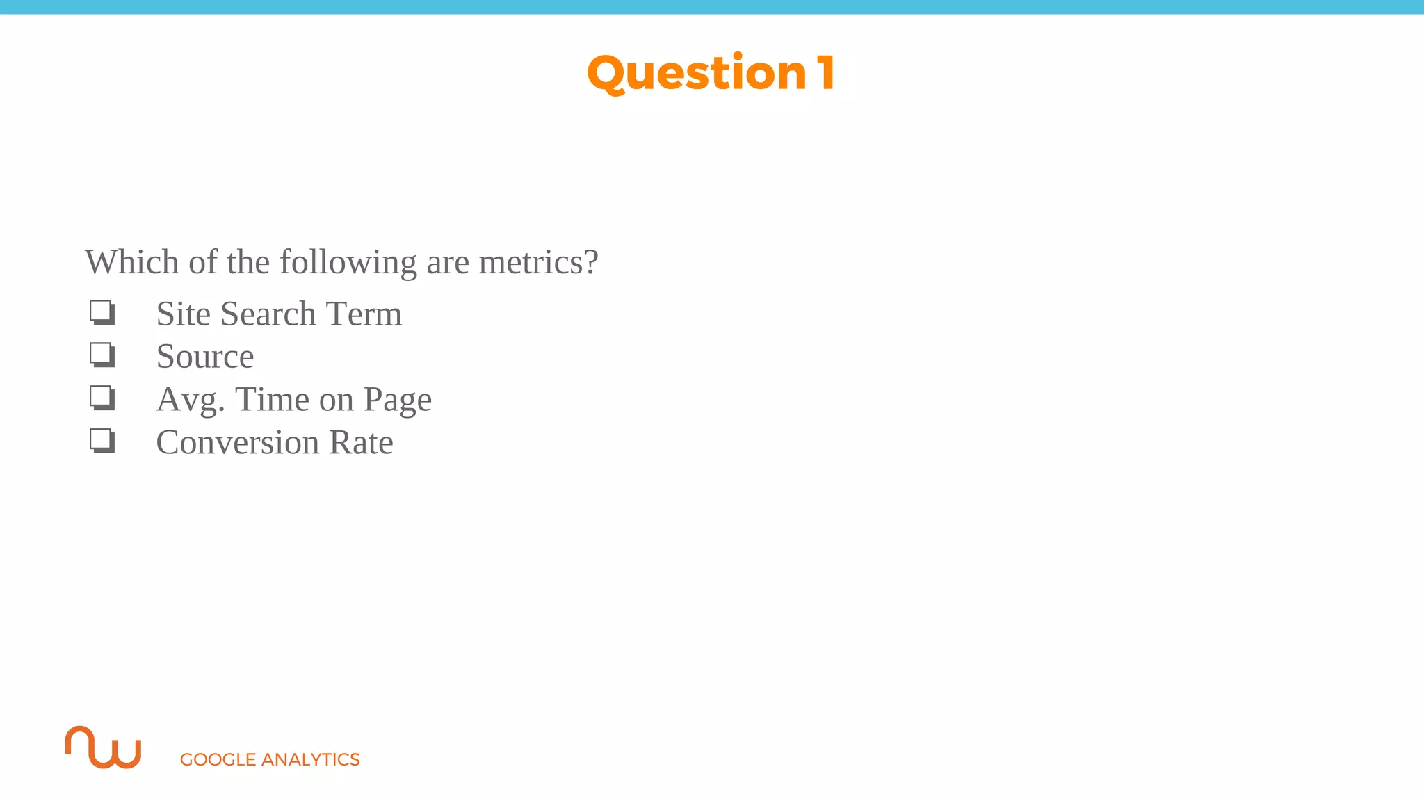 GOOGLE ANALYTICS
Question 1
Which of the following are metrics?
❏ Site Search Term
❏ Source
❏ Avg. Time on Page
❏ Conversion Rate
 