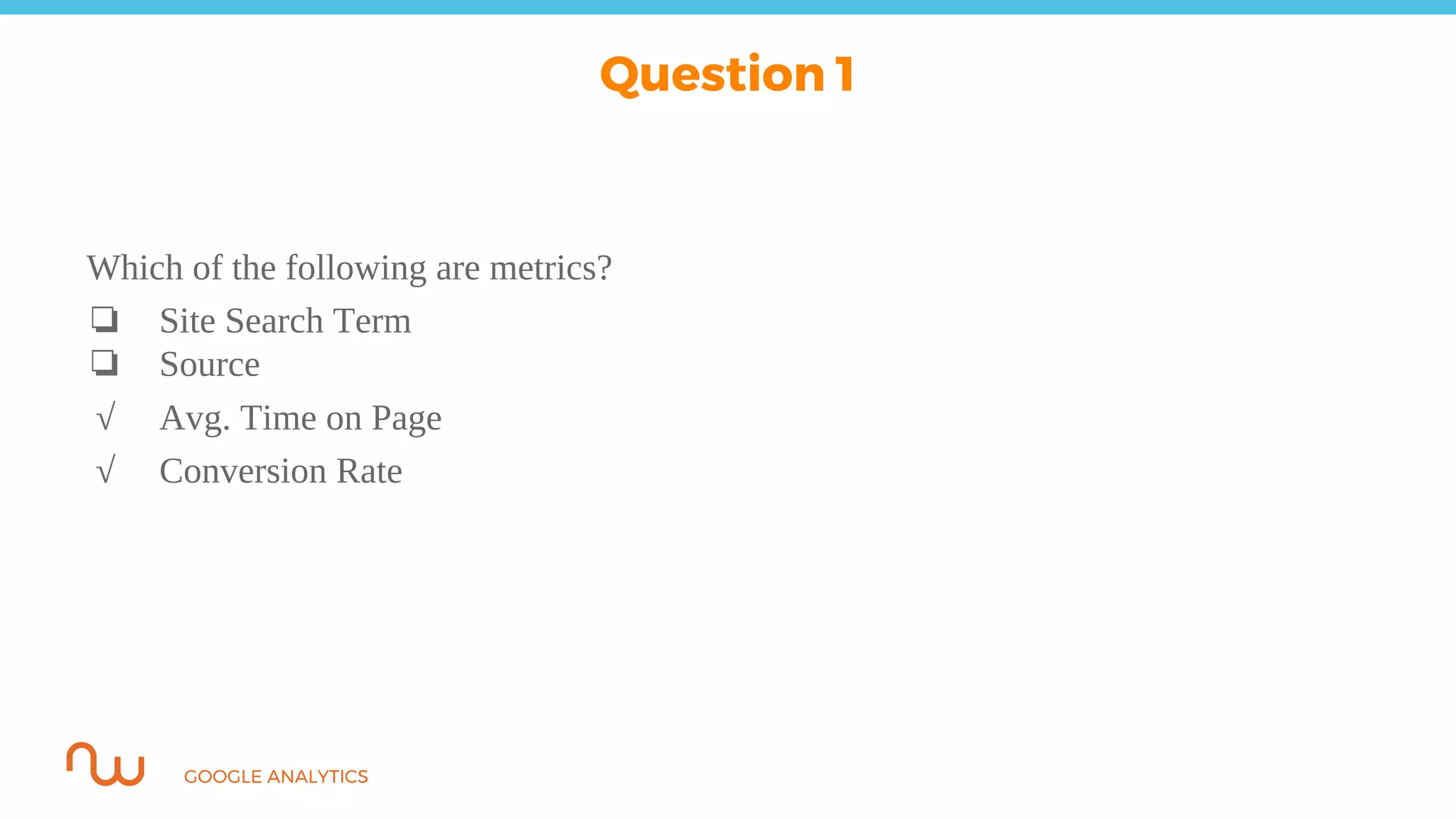 GOOGLE ANALYTICS
Which of the following are metrics?
❏ Site Search Term
❏ Source
√ Avg. Time on Page
√ Conversion Rate
Question 1
 