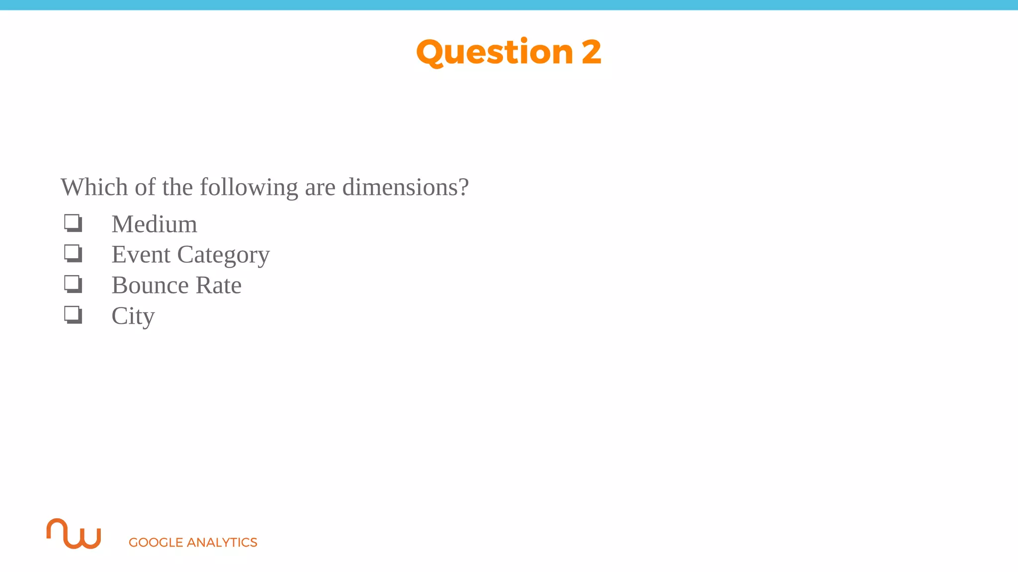 GOOGLE ANALYTICS
Which of the following are dimensions?
❏ Medium
❏ Event Category
❏ Bounce Rate
❏ City
Question 2
 