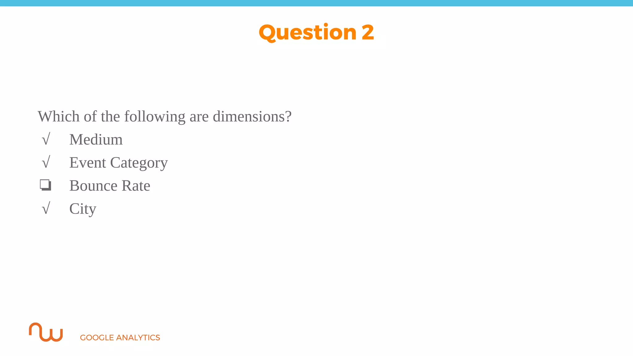 GOOGLE ANALYTICS
Which of the following are dimensions?
√ Medium
√ Event Category
❏ Bounce Rate
√ City
Question 2
 