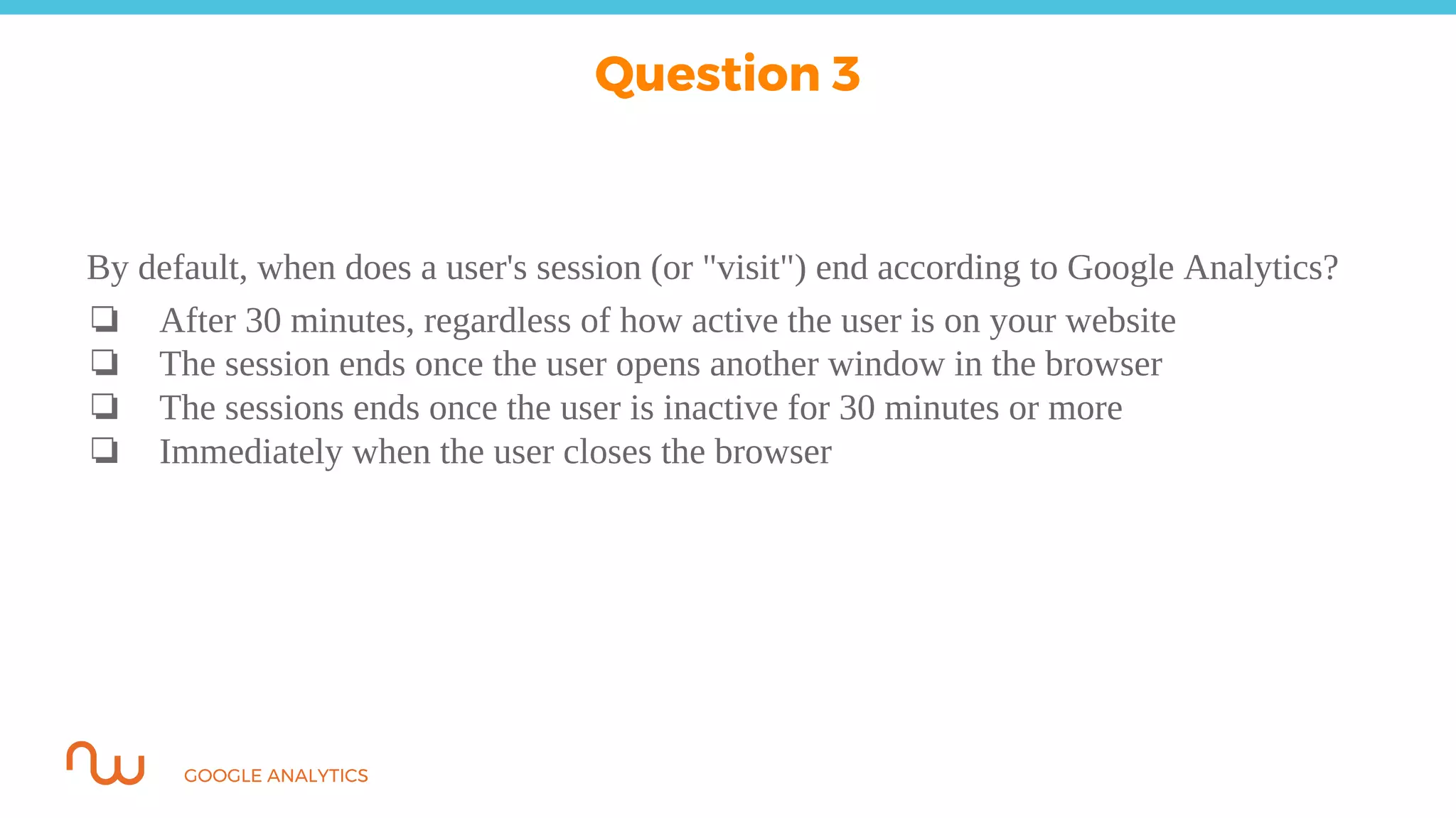 GOOGLE ANALYTICS
By default, when does a user's session (or "visit") end according to Google Analytics?
❏ After 30 minutes, regardless of how active the user is on your website
❏ The session ends once the user opens another window in the browser
❏ The sessions ends once the user is inactive for 30 minutes or more
❏ Immediately when the user closes the browser
Question 3
 