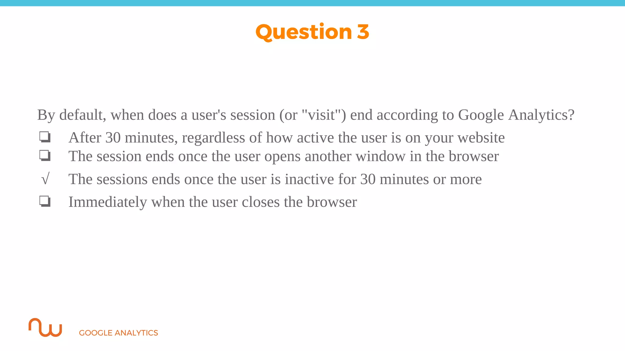 GOOGLE ANALYTICS
By default, when does a user's session (or "visit") end according to Google Analytics?
❏ After 30 minutes, regardless of how active the user is on your website
❏ The session ends once the user opens another window in the browser
√ The sessions ends once the user is inactive for 30 minutes or more
❏ Immediately when the user closes the browser
Question 3
 