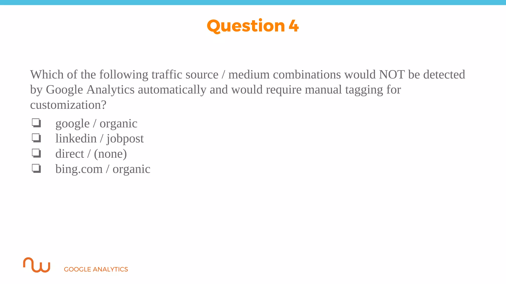 GOOGLE ANALYTICS
Which of the following traffic source / medium combinations would NOT be detected
by Google Analytics automatically and would require manual tagging for
customization?
❏ google / organic
❏ linkedin / jobpost
❏ direct / (none)
❏ bing.com / organic
Question 4
 