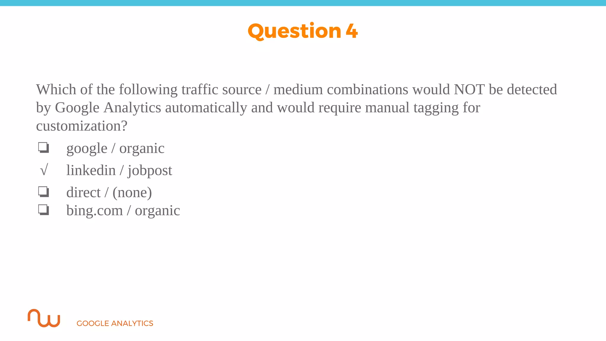 GOOGLE ANALYTICS
Which of the following traffic source / medium combinations would NOT be detected
by Google Analytics automatically and would require manual tagging for
customization?
❏ google / organic
√ linkedin / jobpost
❏ direct / (none)
❏ bing.com / organic
Question 4
 
