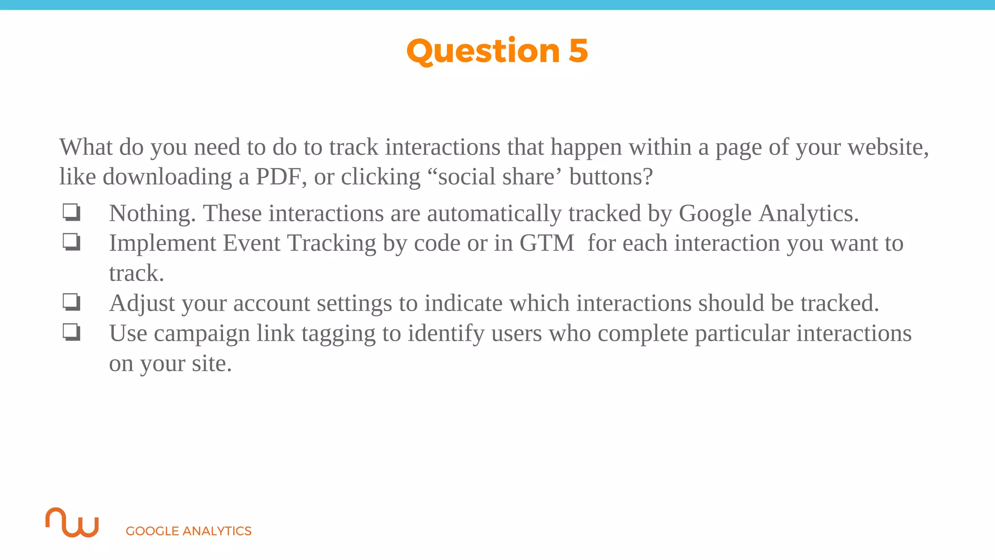 GOOGLE ANALYTICS
What do you need to do to track interactions that happen within a page of your website,
like downloading a PDF, or clicking “social share’ buttons?
❏ Nothing. These interactions are automatically tracked by Google Analytics.
❏ Implement Event Tracking by code or in GTM for each interaction you want to
track.
❏ Adjust your account settings to indicate which interactions should be tracked.
❏ Use campaign link tagging to identify users who complete particular interactions
on your site.
Question 5
 