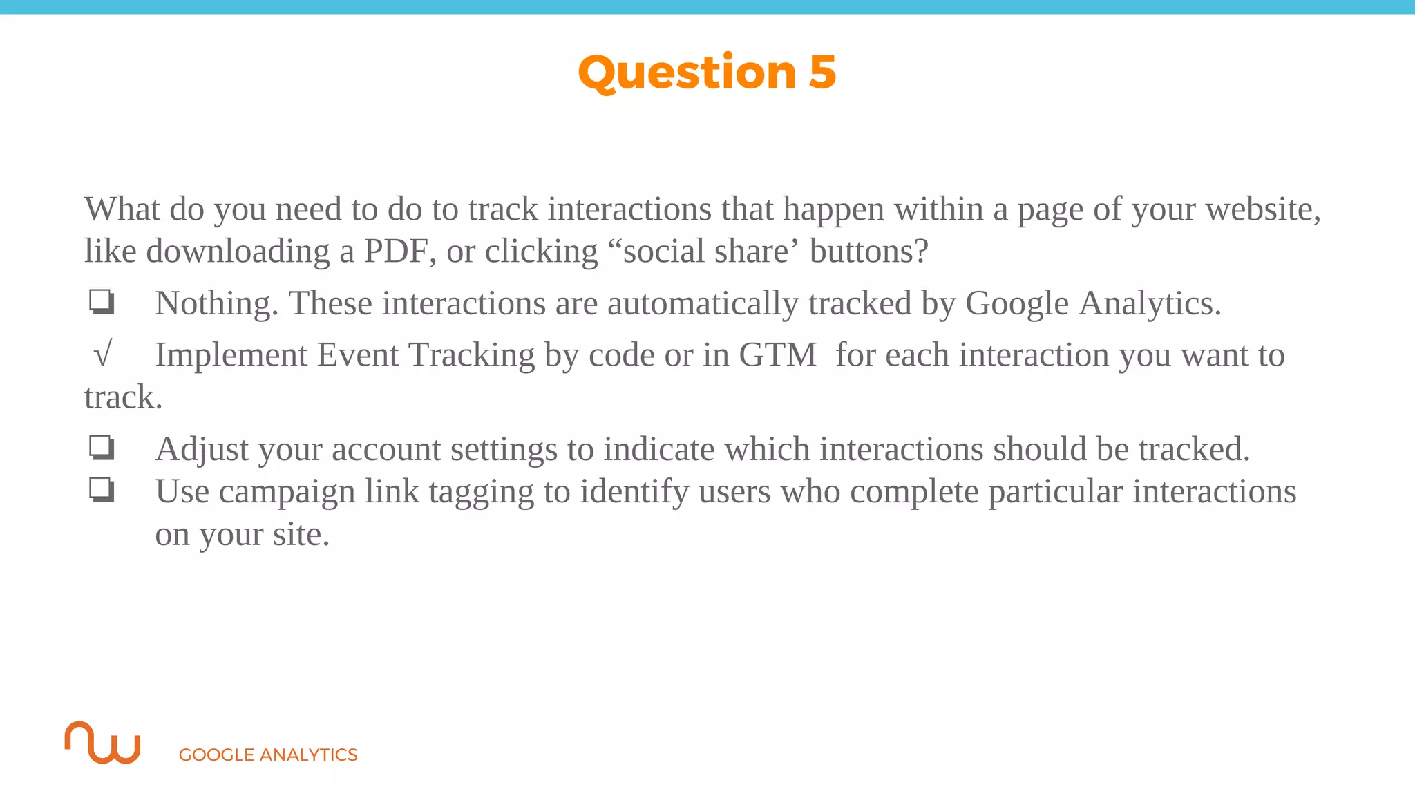 GOOGLE ANALYTICS
What do you need to do to track interactions that happen within a page of your website,
like downloading a PDF, or clicking “social share’ buttons?
❏ Nothing. These interactions are automatically tracked by Google Analytics.
√ Implement Event Tracking by code or in GTM for each interaction you want to
track.
❏ Adjust your account settings to indicate which interactions should be tracked.
❏ Use campaign link tagging to identify users who complete particular interactions
on your site.
Question 5
 