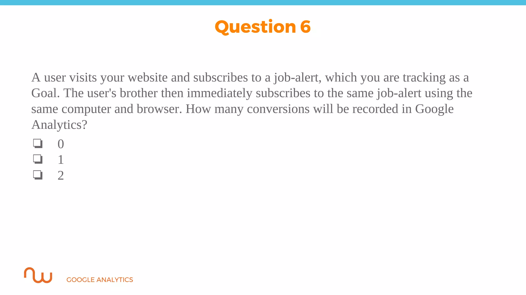GOOGLE ANALYTICS
A user visits your website and subscribes to a job-alert, which you are tracking as a
Goal. The user's brother then immediately subscribes to the same job-alert using the
same computer and browser. How many conversions will be recorded in Google
Analytics?
❏ 0
❏ 1
❏ 2
Question 6
 