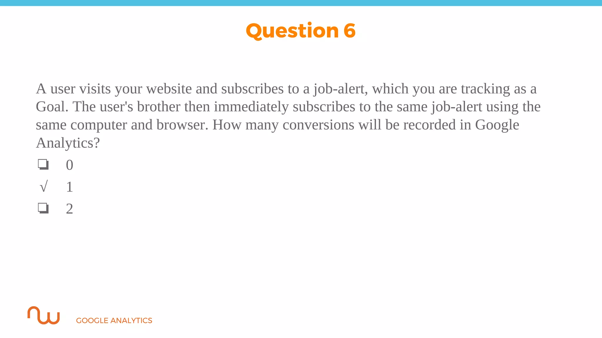 GOOGLE ANALYTICS
A user visits your website and subscribes to a job-alert, which you are tracking as a
Goal. The user's brother then immediately subscribes to the same job-alert using the
same computer and browser. How many conversions will be recorded in Google
Analytics?
❏ 0
√ 1
❏ 2
Question 6
 