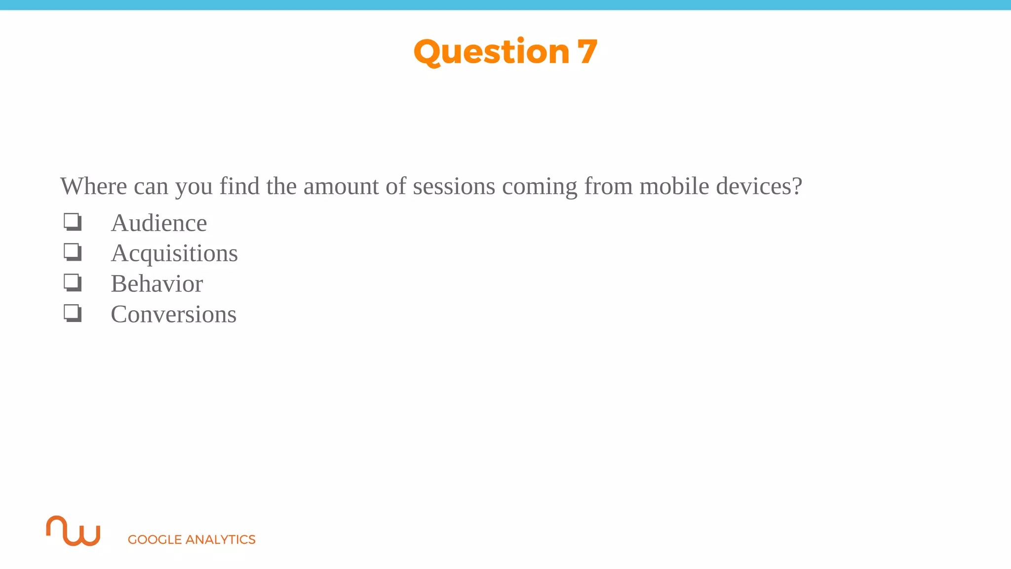 GOOGLE ANALYTICS
Where can you find the amount of sessions coming from mobile devices?
❏ Audience
❏ Acquisitions
❏ Behavior
❏ Conversions
Question 7
 