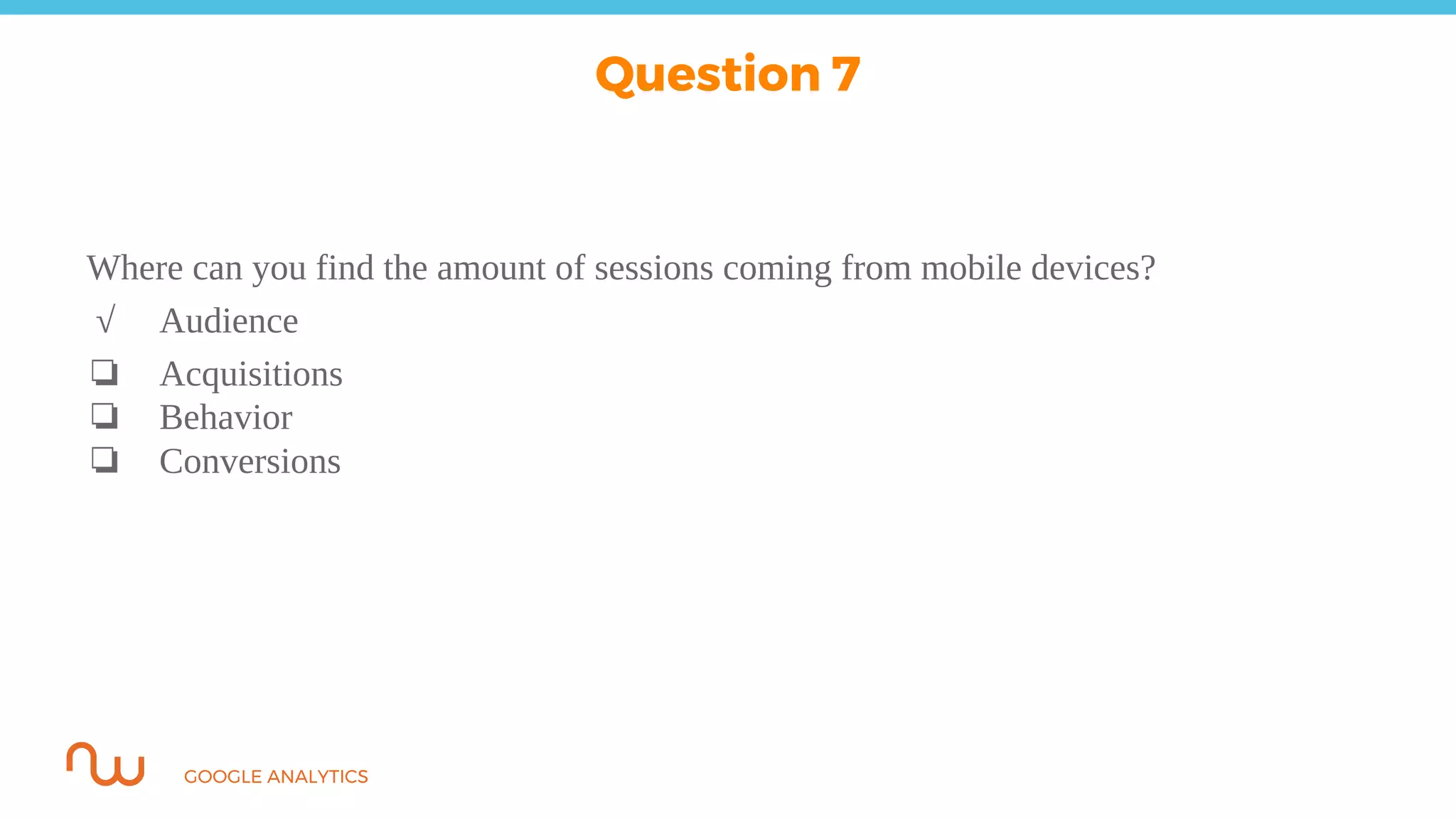 GOOGLE ANALYTICS
Where can you find the amount of sessions coming from mobile devices?
√ Audience
❏ Acquisitions
❏ Behavior
❏ Conversions
Question 7
 