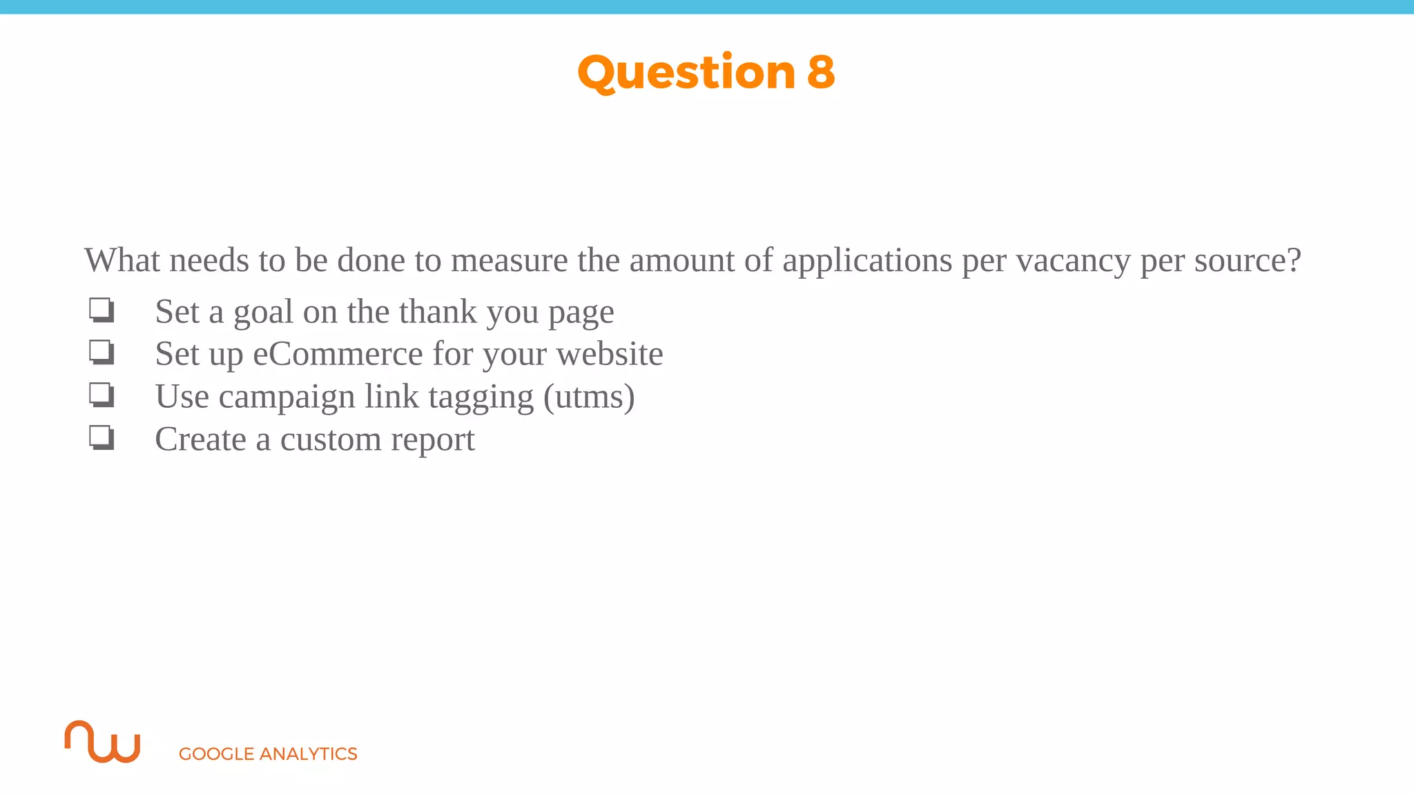 GOOGLE ANALYTICS
What needs to be done to measure the amount of applications per vacancy per source?
❏ Set a goal on the thank you page
❏ Set up eCommerce for your website
❏ Use campaign link tagging (utms)
❏ Create a custom report
Question 8
 