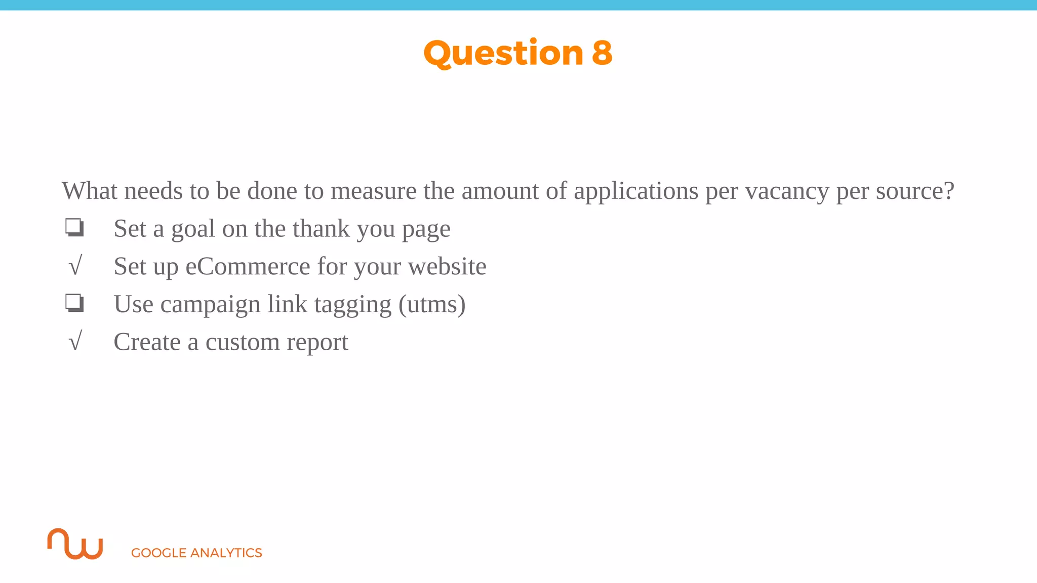 GOOGLE ANALYTICS
What needs to be done to measure the amount of applications per vacancy per source?
❏ Set a goal on the thank you page
√ Set up eCommerce for your website
❏ Use campaign link tagging (utms)
√ Create a custom report
Question 8
 
