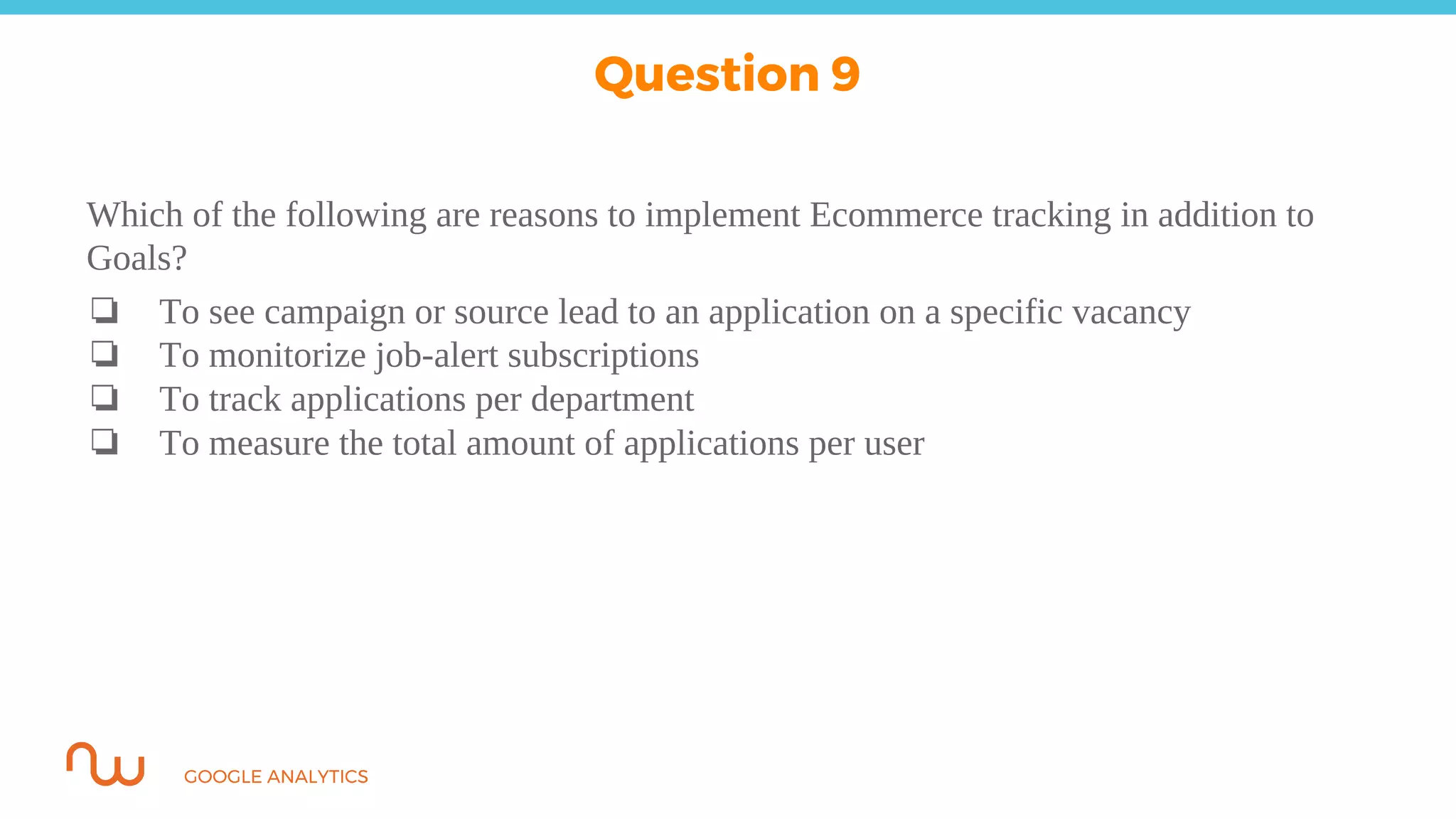 GOOGLE ANALYTICS
Which of the following are reasons to implement Ecommerce tracking in addition to
Goals?
❏ To see campaign or source lead to an application on a specific vacancy
❏ To monitorize job-alert subscriptions
❏ To track applications per department
❏ To measure the total amount of applications per user
Question 9
 