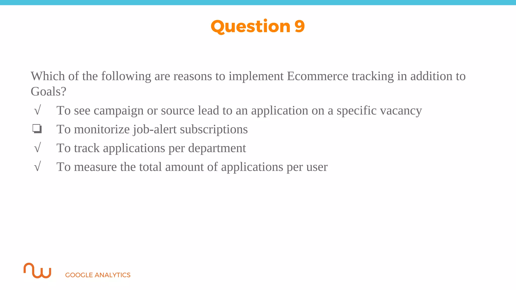 GOOGLE ANALYTICS
Which of the following are reasons to implement Ecommerce tracking in addition to
Goals?
√ To see campaign or source lead to an application on a specific vacancy
❏ To monitorize job-alert subscriptions
√ To track applications per department
√ To measure the total amount of applications per user
Question 9
 